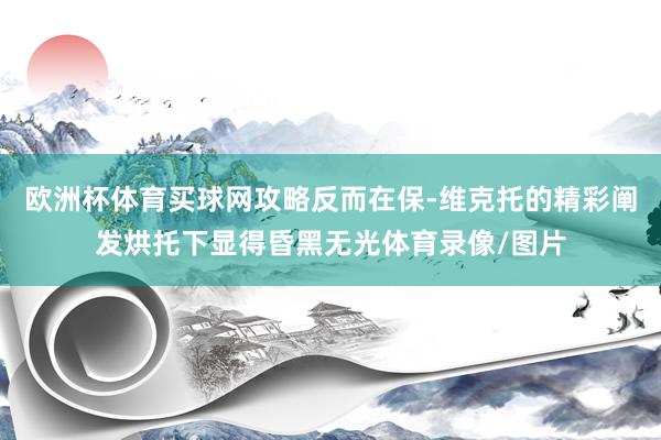 欧洲杯体育买球网攻略反而在保-维克托的精彩阐发烘托下显得昏黑无光体育录像/图片