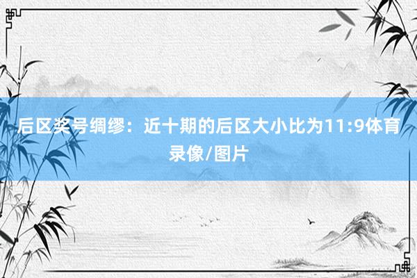 后区奖号绸缪：近十期的后区大小比为11:9体育录像/图片