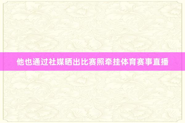 他也通过社媒晒出比赛照牵挂体育赛事直播