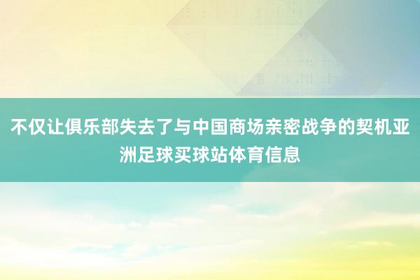 不仅让俱乐部失去了与中国商场亲密战争的契机亚洲足球买球站体育信息