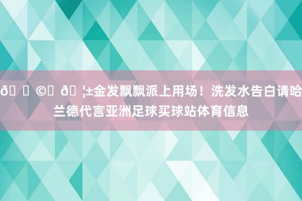 👩‍🦱金发飘飘派上用场！洗发水告白请哈兰德代言亚洲足球买球站体育信息