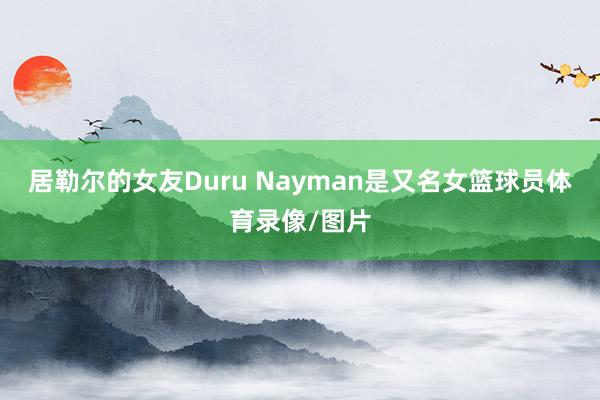 居勒尔的女友Duru Nayman是又名女篮球员体育录像/图片