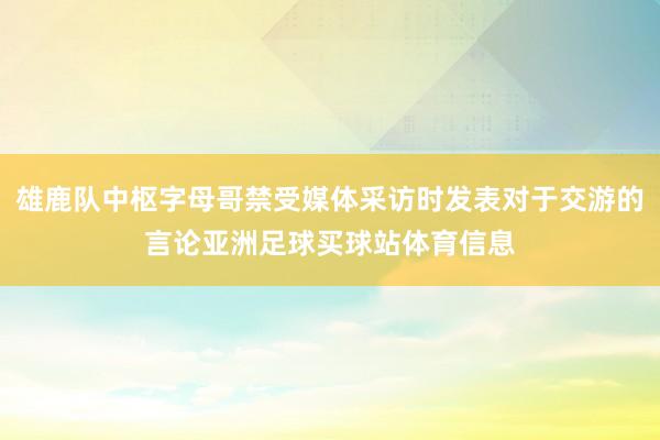 雄鹿队中枢字母哥禁受媒体采访时发表对于交游的言论亚洲足球买球站体育信息