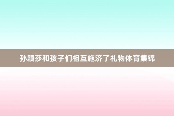 孙颖莎和孩子们相互施济了礼物体育集锦