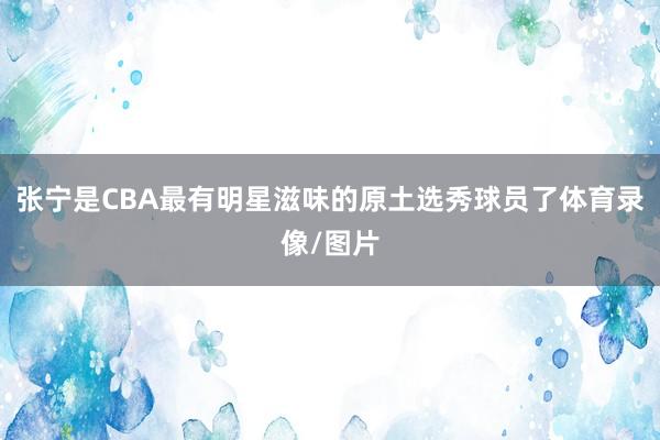 张宁是CBA最有明星滋味的原土选秀球员了体育录像/图片