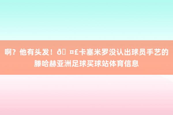 啊？他有头发！🤣卡塞米罗没认出球员手艺的滕哈赫亚洲足球买球站体育信息